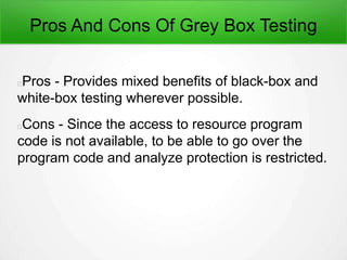 Pros And Cons Of Grey Box Testing
Pros - Provides mixed benefits of black-box and
white-box testing wherever possible.
Cons - Since the access to resource program
code is not available, to be able to go over the
program code and analyze protection is restricted.
 
