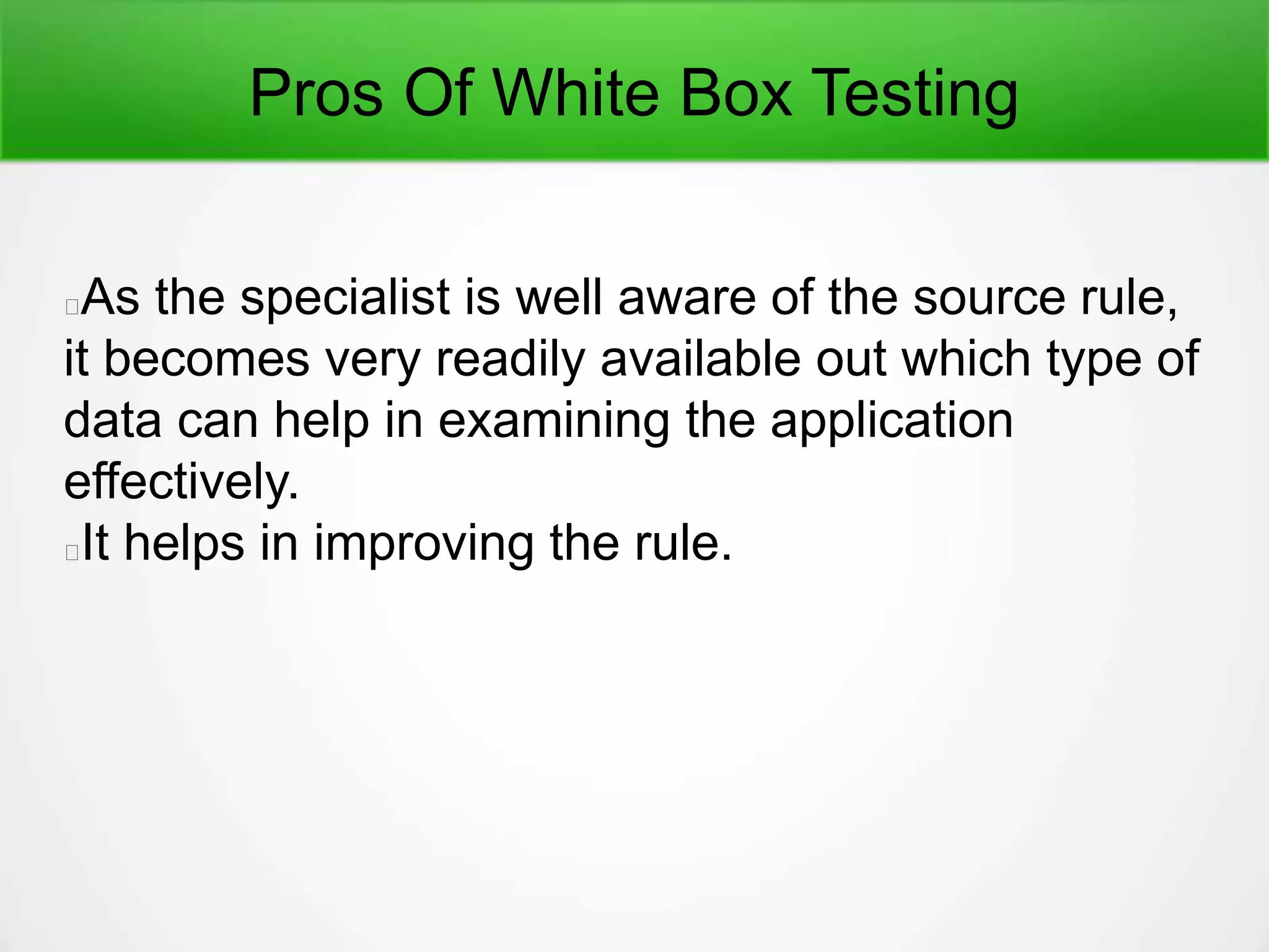 Pros Of White Box Testing
As the specialist is well aware of the source rule,
it becomes very readily available out which type of
data can help in examining the application
effectively.
It helps in improving the rule.
 