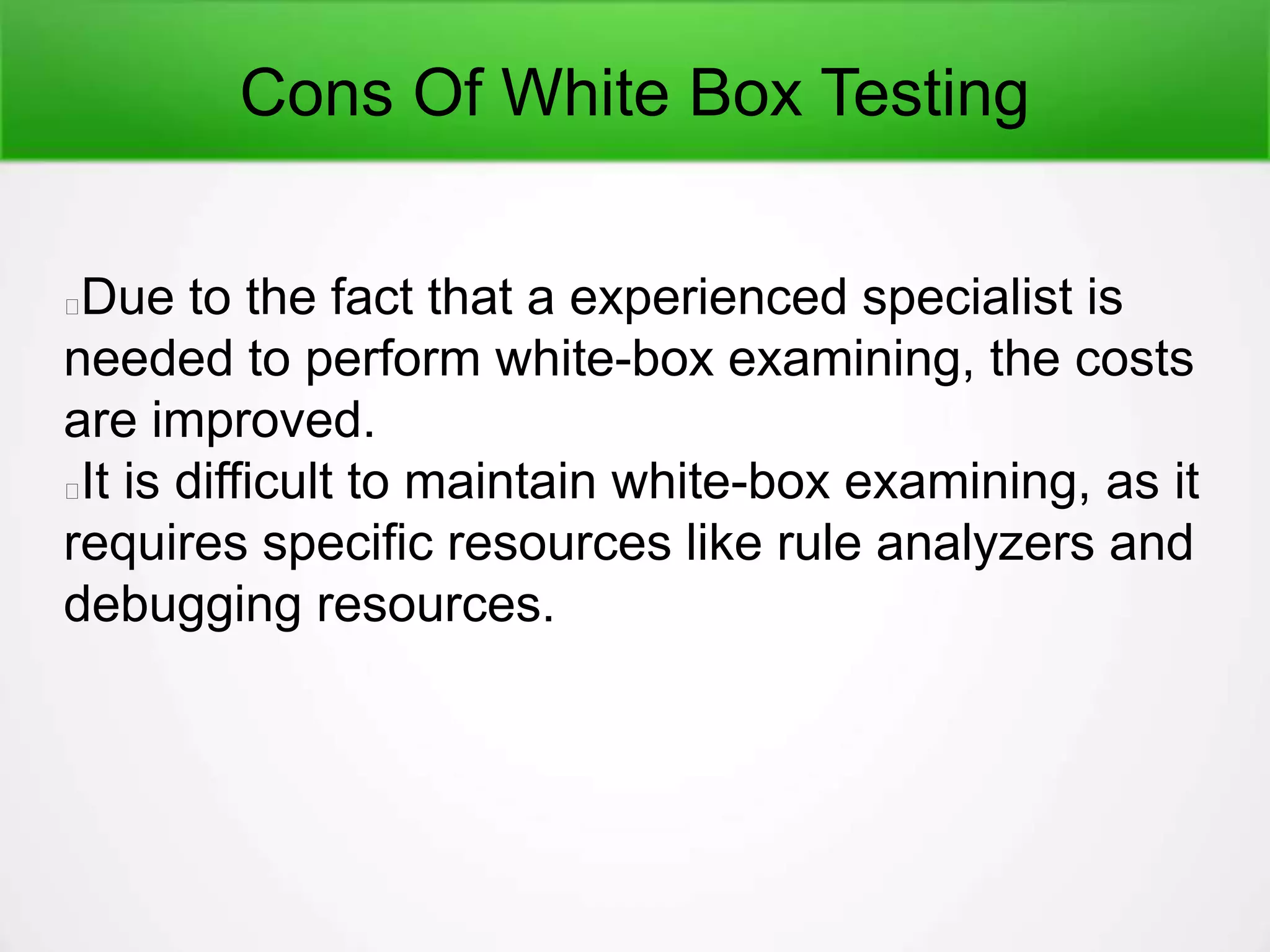 Cons Of White Box Testing
Due to the fact that a experienced specialist is
needed to perform white-box examining, the costs
are improved.
It is difficult to maintain white-box examining, as it
requires specific resources like rule analyzers and
debugging resources.
 