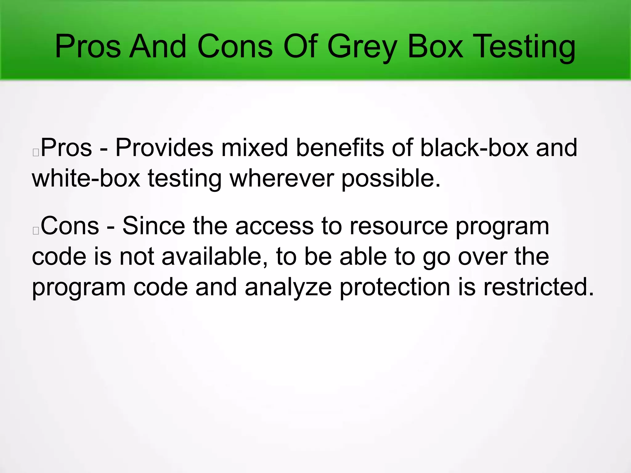 Pros And Cons Of Grey Box Testing
Pros - Provides mixed benefits of black-box and
white-box testing wherever possible.
Cons - Since the access to resource program
code is not available, to be able to go over the
program code and analyze protection is restricted.
 