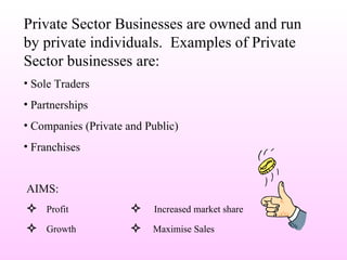 Private Sector Businesses are owned and run by private individuals.  Examples of Private Sector businesses are: Sole Traders Partnerships Companies (Private and Public) Franchises AIMS:    Profit    Increased market share    Growth    Maximise Sales 