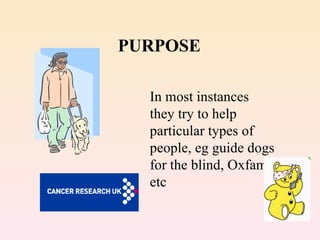 PURPOSE In most instances they try to help particular types of people, eg guide dogs for the blind, Oxfam etc 