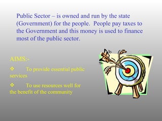 Public Sector – is owned and run by the state (Government) for the people.  People pay taxes to the Government and this money is used to finance most of the public sector. AIMS:- To provide essential public  services To use resources well for  the benefit of the community 