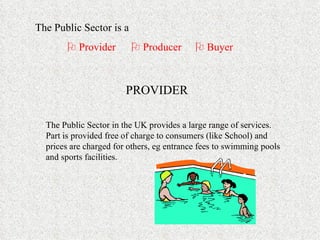 The Public Sector is a     Provider    Producer   Buyer PROVIDER The Public Sector in the UK provides a large range of services.  Part is provided free of charge to consumers (like School) and prices are charged for others, eg entrance fees to swimming pools and sports facilities. 