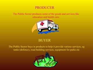 PRODUCER The Public Sector produces some of the goods and services like education and health care. BUYER The Public Sector buys in products to help it provide various services, eg tanks (defence), road building services, equipment for parks etc 