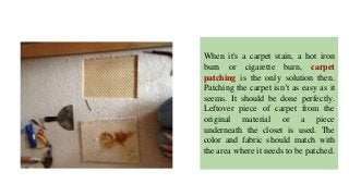 When it's a carpet stain, a hot iron
burn or cigarette burn, carpet
patching is the only solution then.
Patching the carpet isn’t as easy as it
seems. It should be done perfectly.
Leftover piece of carpet from the
original material or a piece
underneath the closet is used. The
color and fabric should match with
the area where it needs to be patched.
 