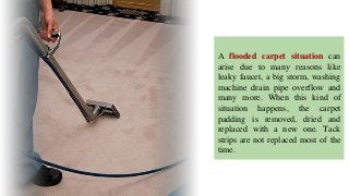 A flooded carpet situation can
arise due to many reasons like
leaky faucet, a big storm, washing
machine drain pipe overflow and
many more. When this kind of
situation happens, the carpet
padding is removed, dried and
replaced with a new one. Tack
strips are not replaced most of the
time.
 