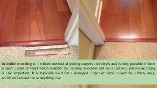 Invisible mending is a refined method of joining carpets and vinyls and is only possible if there
is spare carpet or vinyl which matches the existing in colour and wear and tear, pattern matching
is also important. It is typically used for a damaged carpet or vinyl caused by a burn, snag,
accidental scissor cut or anything else.
 