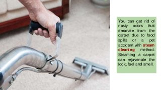 You can get rid of
nasty odors that
emanate from the
carpet due to food
spills or a pet
accident with steam
cleaning method.
Steaming a carpet
can rejuvenate the
look, feel and smell.
 