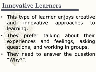 Innovative Learners
• This type of learner enjoys creative
and innovative approaches to
learning.
• They prefer talking about their
experiences and feelings, asking
questions, and working in groups.
• They need to answer the question
“Why?”.
 
