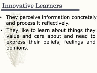 Innovative Learners
• They perceive information concretely
and process it reflectively.
• They like to learn about things they
value and care about and need to
express their beliefs, feelings and
opinions.
 