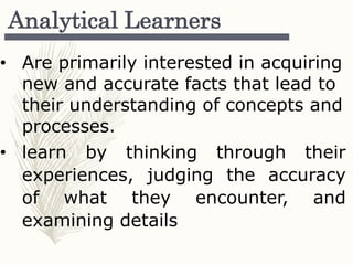 Analytical Learners
• Are primarily interested in acquiring
new and accurate facts that lead to
their understanding of concepts and
processes.
• learn by thinking through their
experiences, judging the accuracy
of what they encounter, and
examining details
 