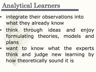 Analytical Learners
• integrate their observations into
what they already know
• think through ideas and enjoy
formulating theories, models and
plans
• want to know what the experts
think and judge new learning by
how theoretically sound it is
 