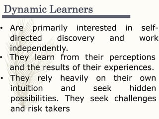 Dynamic Learners
• Are primarily interested in self-
directed discovery and work
independently.
• They learn from their perceptions
and the results of their experiences.
• They rely heavily on their own
intuition and seek hidden
possibilities. They seek challenges
and risk takers
 