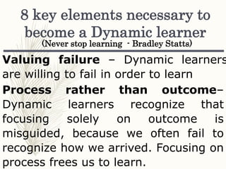 8 key elements necessary to
become a Dynamic learner
Valuing failure – Dynamic learners
are willing to fail in order to learn
Process rather than outcome–
Dynamic learners recognize that
focusing solely on outcome is
misguided, because we often fail to
recognize how we arrived. Focusing on
process frees us to learn.
(Never stop learning - Bradley Statts)
 