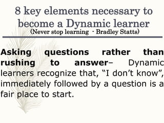 Asking questions rather than
rushing to answer– Dynamic
learners recognize that, “I don’t know”,
immediately followed by a question is a
fair place to start.
8 key elements necessary to
become a Dynamic learner
(Never stop learning - Bradley Statts)
 