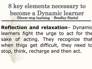 Reflection and relaxation– Dynamic
learners fight the urge to act for the
sake of acting. They recognize that
when thigs get difficult, they need to
stop, think, recharge and then act.
8 key elements necessary to
become a Dynamic learner
(Never stop learning - Bradley Statts)
 