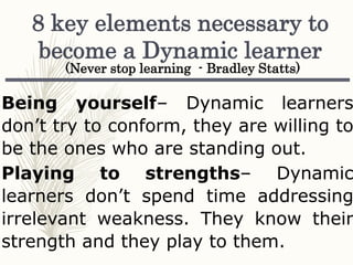 Being yourself– Dynamic learners
don’t try to conform, they are willing to
be the ones who are standing out.
Playing to strengths– Dynamic
learners don’t spend time addressing
irrelevant weakness. They know their
strength and they play to them.
8 key elements necessary to
become a Dynamic learner
(Never stop learning - Bradley Statts)
 