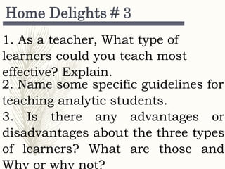 Home Delights # 3
2. Name some specific guidelines for
teaching analytic students.
1. As a teacher, What type of
learners could you teach most
effective? Explain.
3. Is there any advantages or
disadvantages about the three types
of learners? What are those and
Why or why not?
 