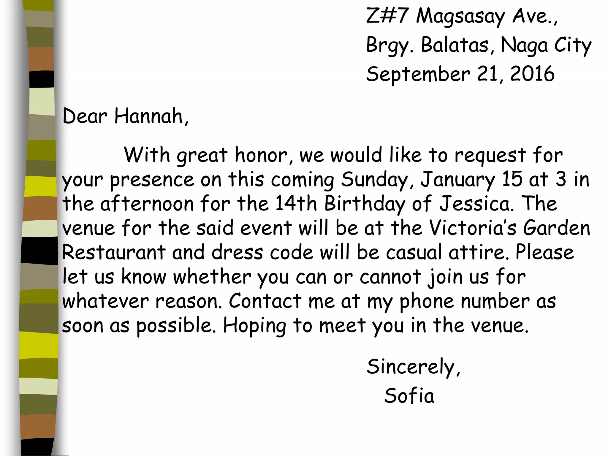 Z#7 Magsasay Ave.,
Brgy. Balatas, Naga City
September 21, 2016
Dear Hannah,
With great honor, we would like to request for
your presence on this coming Sunday, January 15 at 3 in
the afternoon for the 14th Birthday of Jessica. The
venue for the said event will be at the Victoria’s Garden
Restaurant and dress code will be casual attire. Please
let us know whether you can or cannot join us for
whatever reason. Contact me at my phone number as
soon as possible. Hoping to meet you in the venue.
Sincerely,
Sofia
 