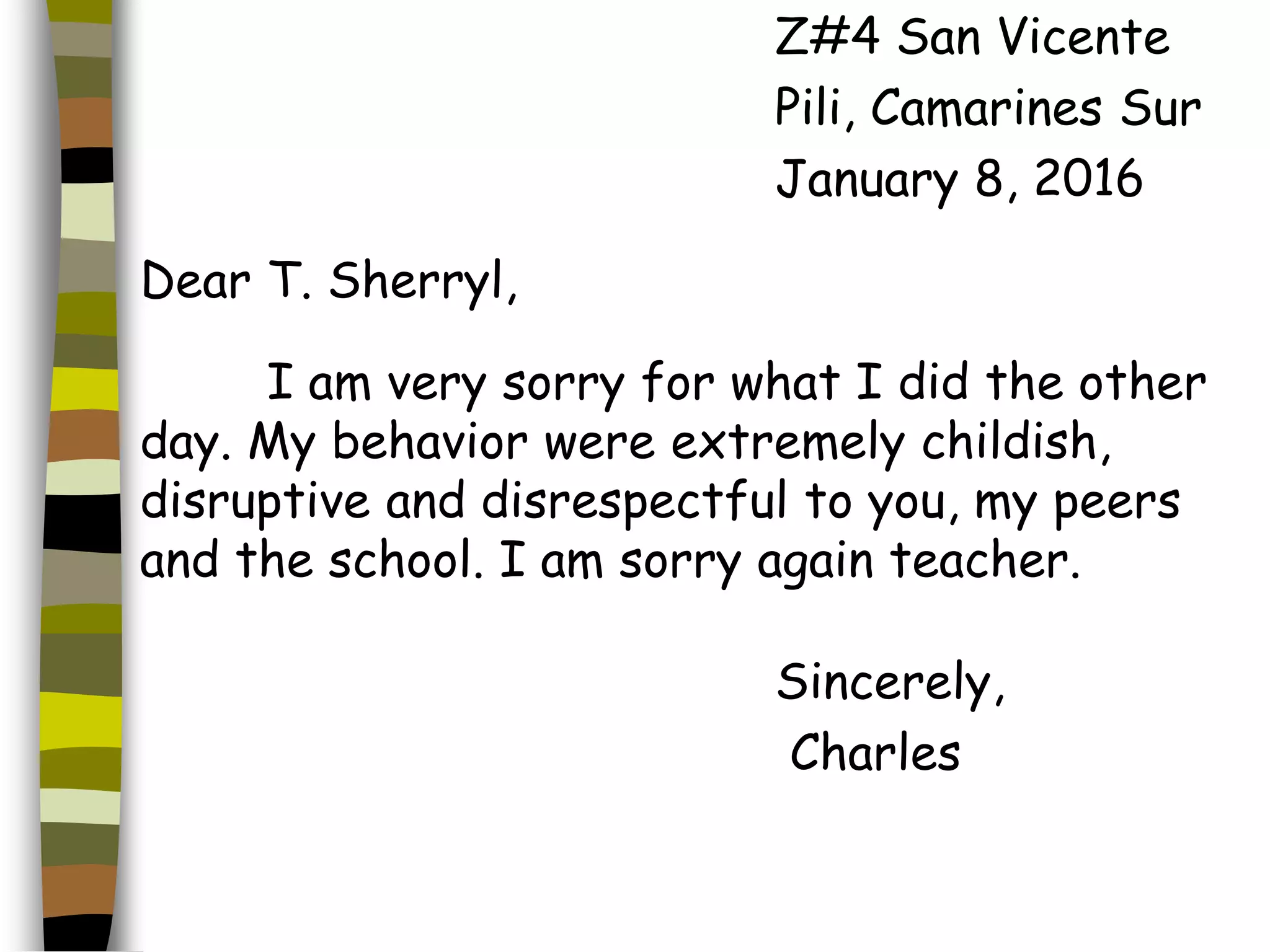 Z#4 San Vicente
Pili, Camarines Sur
January 8, 2016
Dear T. Sherryl,
I am very sorry for what I did the other
day. My behavior were extremely childish,
disruptive and disrespectful to you, my peers
and the school. I am sorry again teacher.
Sincerely,
Charles
 