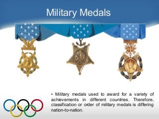Military Medals
• Military medals used to award for a variety of
achievements in different countries. Therefore,
classification or order of military medals is differing
nation-to-nation.
 