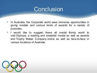Conclusion
• In Australia, the Corporate world sees immense opportunities in
giving medals and various kinds of awards for a variety of
purposes.
• I would like to suggest these all medal thirsty world to
visit Olympia, a leading and establish medal as well as awards
and Trophy Maker Company online as well as face-to-face in
various locations of Australia.
 