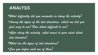 ANALYSIS
•What difficulty did you encounter in doing the activity?
•Among the types of the text structures, which one did you
find easy to use? How about difficult to use?
•After doing the activity, what comes to your mind about
text structure?
•What are the types of text structures?
•Can you define each one of them?
 