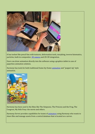 It has toolset like pencil line with textures, deformation tools, morphing, inverse kinematics,
particles, built-in-compositor, 3D camera and 2D-3D integration.
Users can draw animation directly into the software using a graphics tablet in case of
paperless animation solution.
Harmony has tools for both traditional frame-by-frame animation and "puppet rig" style
animation.
Harmony has been used in the films like The Simpsons, The Princess and the Frog, The
Congress, My little Pony: the movie and others.
Harmony Server provides capabilities for teams of animators using Harmony who wants to
share files and manage assets from a central database that is located on a server.
 