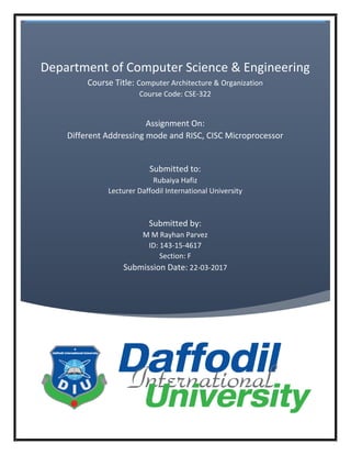 Department of Computer Science & Engineering
Course Title: Computer Architecture & Organization
Course Code: CSE-322
Assignment On:
Different Addressing mode and RISC, CISC Microprocessor
Submitted to:
Rubaiya Hafiz
Lecturer Daffodil International University
Submitted by:
M M Rayhan Parvez
ID: 143-15-4617
Section: F
Submission Date: 22-03-2017
 