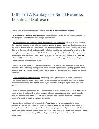 Different Advantages of Small Business
Dashboard Software
What are the different advantages of having some small business dashboard software?
The small business dashboard Software which can best be identified as the perfect one will be giving
you altogether six benefits which are being discussed below:
" Will be enhancing your complete visibility towards what you are trading: You have an idea about all
the things that are currently on with your business. Moreover, you are quite sure about the things which
you need to do and which not. For example, your Business dashboard can actually be drawing you the
thing which have completely had a blast with the last sent mail to your customers. What is the number
of people who have opened that mail? What is the percentage of sales that has been brought to your
business? Such are the answers which are going to automatically getting appeared in your dashboard
software. Make a comparison to almost all the owners who would be logged in to the email systems or
find someone who can help you with this.
" Save as much time as you can: In making spreadsheet programs for Excel how much time do you or
your office staff is affording? Any report which you are creating more times is getting appeared within
your dashboard. And as soon as such gets added the report will get an easy program for getting updated
each hour.
" Makes an improvement to the result: All the things which gets measured as well as visions really
improve with the passing ties. The fact lying inside is that when you are able to get a view to the key
metrics visible within your dashboard, intuitively you would be starting an improvement over your
results.
" Makes a reduction to your stress: Each day you would be receiving some email from the dashboard it
would be consisting of a small or better to say a single page summary about your trade. It would be
making a beginning with the profits, next comes the sales, then it will be the email consequences,
results of advertising, results of customer service etc.
" Make an increment towards the productivity: A dashboard will be allowing you in numerical
measurement of the performance. For example, your manager providing customer service will be
viewing the metrics like the average rapidness of answering any phone calls, return rate, and other.
Significantly, when they will be viewing their performance, especially if you make use of the red or green
arrows mentioned, naturally they will be working harder for improvement of the results and
performance.
 