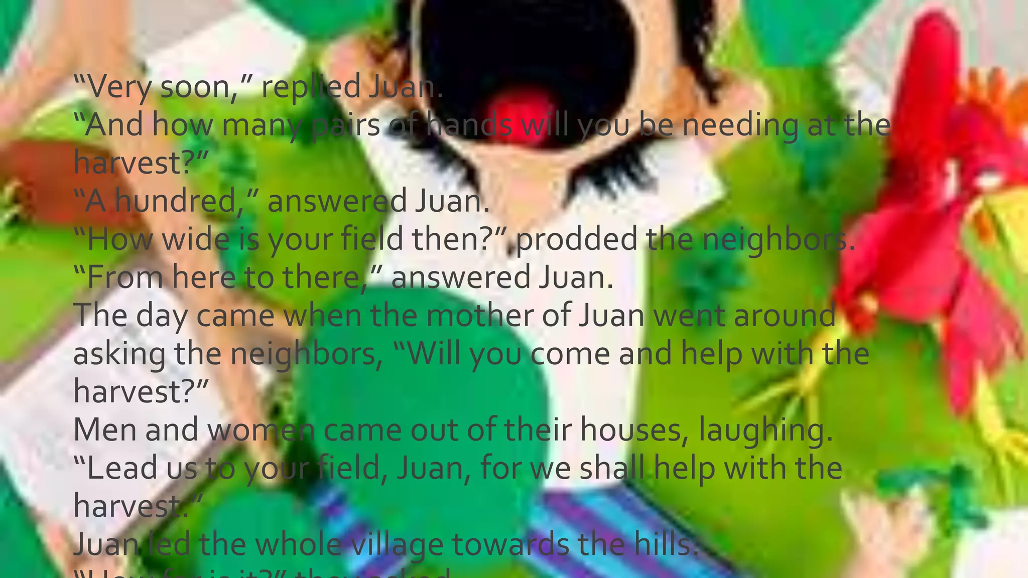 “Very soon,” replied Juan.
“And how many pairs of hands will you be needing at the
harvest?”
“A hundred,” answered Juan.
“How wide is your field then?” prodded the neighbors.
“From here to there,” answered Juan.
The day came when the mother of Juan went around
asking the neighbors, “Will you come and help with the
harvest?”
Men and women came out of their houses, laughing.
“Lead us to your field, Juan, for we shall help with the
harvest.”
Juan led the whole village towards the hills.
 