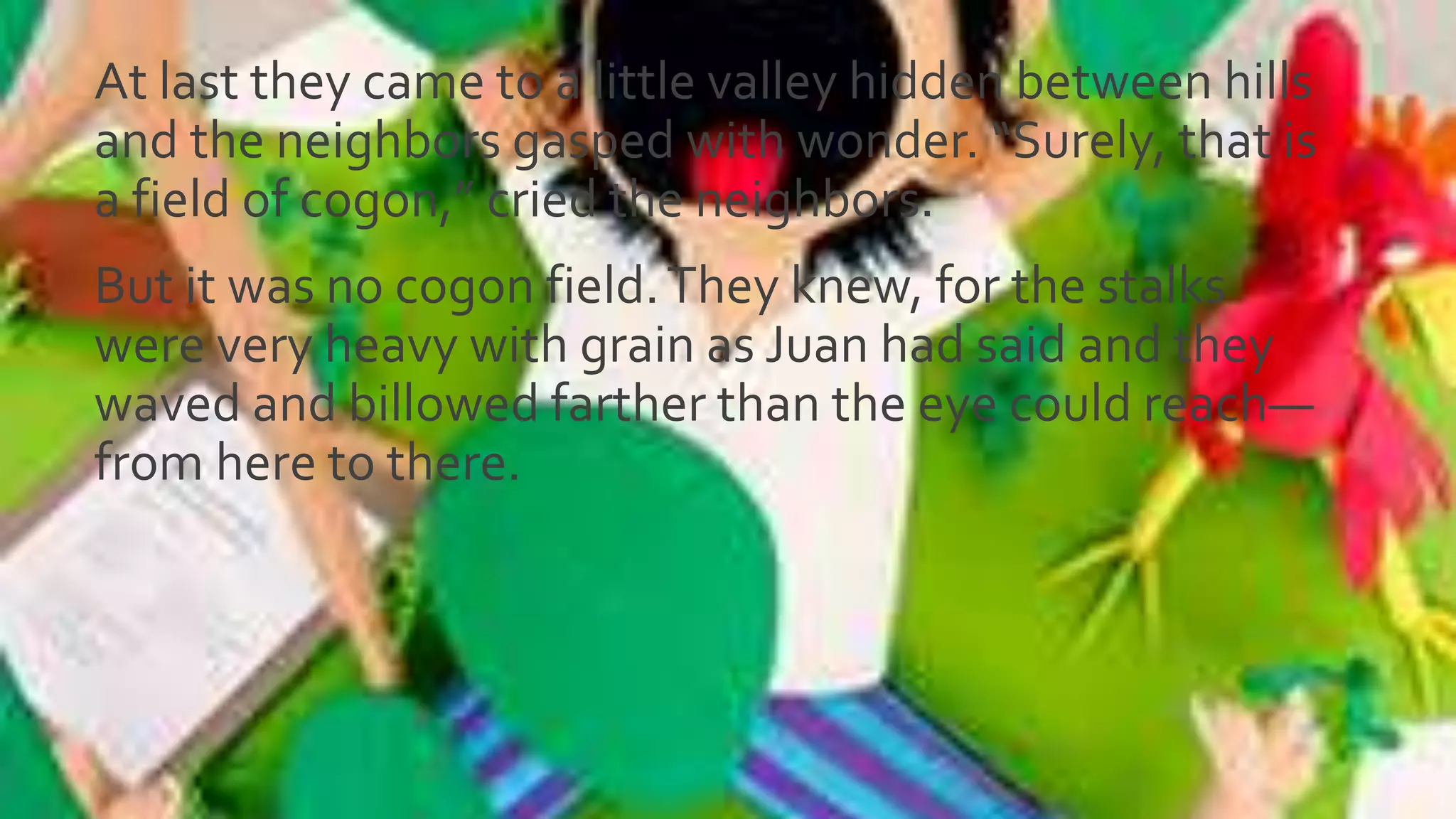 At last they came to a little valley hidden between hills
and the neighbors gasped with wonder. “Surely, that is
a field of cogon,” cried the neighbors.
But it was no cogon field.They knew, for the stalks
were very heavy with grain as Juan had said and they
waved and billowed farther than the eye could reach—
from here to there.
 