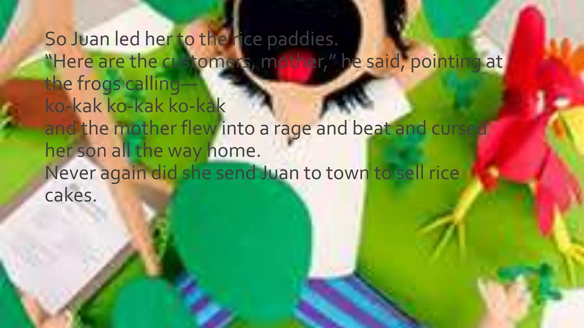 So Juan led her to the rice paddies.
“Here are the customers, mother,” he said, pointing at
the frogs calling—
ko-kak ko-kak ko-kak
and the mother flew into a rage and beat and cursed
her son all the way home.
Never again did she send Juan to town to sell rice
cakes.
 