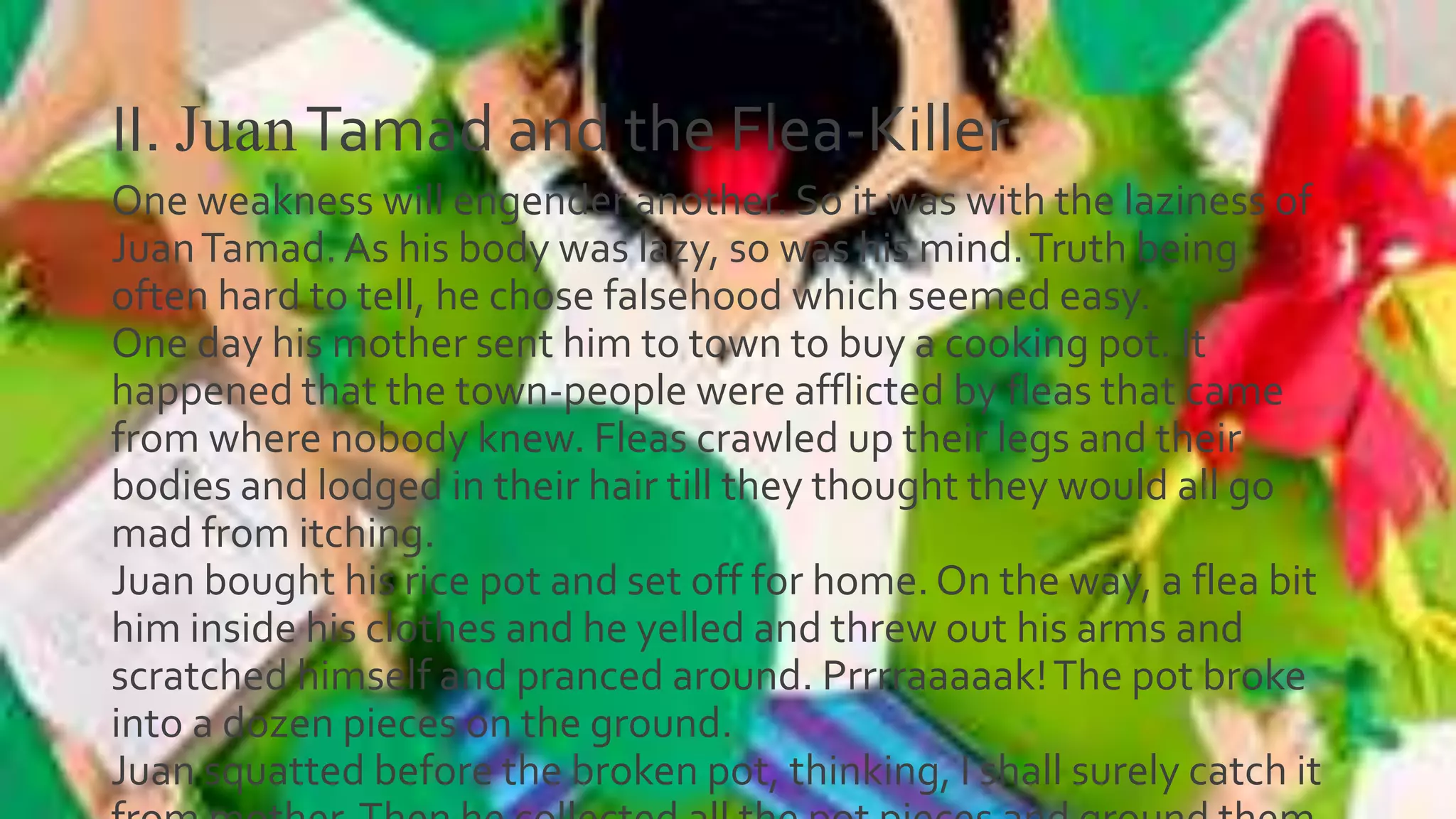 II. JuanTamad and the Flea-Killer
One weakness will engender another. So it was with the laziness of
JuanTamad.As his body was lazy, so was his mind.Truth being
often hard to tell, he chose falsehood which seemed easy.
One day his mother sent him to town to buy a cooking pot. It
happened that the town-people were afflicted by fleas that came
from where nobody knew. Fleas crawled up their legs and their
bodies and lodged in their hair till they thought they would all go
mad from itching.
Juan bought his rice pot and set off for home.On the way, a flea bit
him inside his clothes and he yelled and threw out his arms and
scratched himself and pranced around. Prrrraaaaak!The pot broke
into a dozen pieces on the ground.
Juan squatted before the broken pot, thinking, I shall surely catch it
 