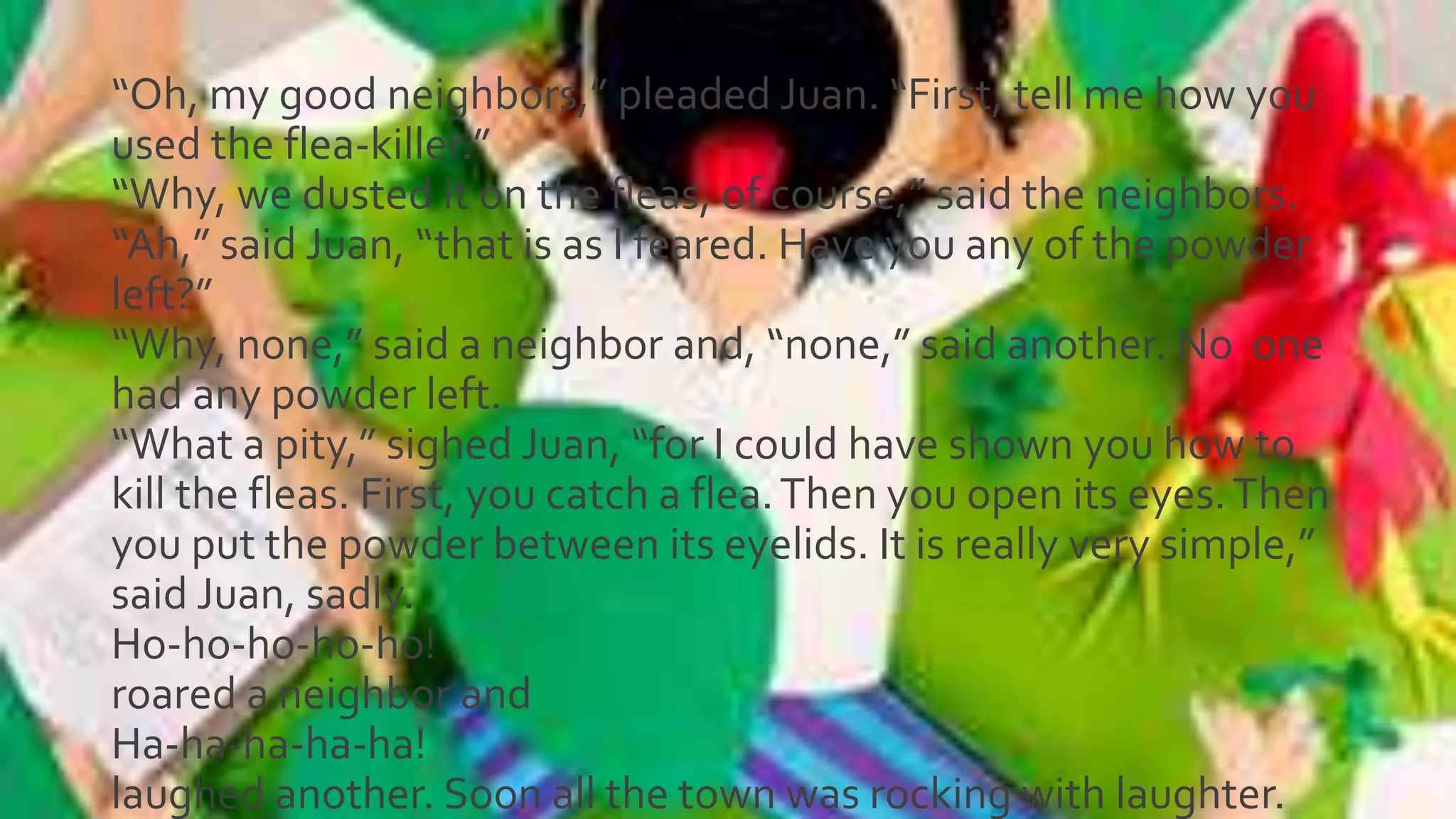 “Oh, my good neighbors,” pleaded Juan. “First, tell me how you
used the flea-killer.”
“Why, we dusted it on the fleas, of course,” said the neighbors.
“Ah,” said Juan, “that is as I feared. Have you any of the powder
left?”
“Why, none,” said a neighbor and, “none,” said another. No one
had any powder left.
“What a pity,” sighed Juan, “for I could have shown you how to
kill the fleas. First, you catch a flea.Then you open its eyes.Then
you put the powder between its eyelids. It is really very simple,”
said Juan, sadly.
Ho-ho-ho-ho-ho!
roared a neighbor and
Ha-ha-ha-ha-ha!
laughed another. Soon all the town was rocking with laughter.
 