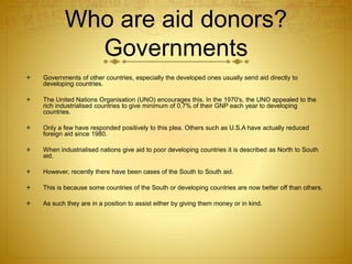 Who are aid donors?
Governments
 Governments of other countries, especially the developed ones usually send aid directly to
developing countries.
 The United Nations Organisation (UNO) encourages this. In the 1970's, the UNO appealed to the
rich industrialised countries to give minimum of 0.7% of their GNP each year to developing
countries.
 Only a few have responded positively to this plea. Others such as U.S.A have actually reduced
foreign aid since 1980.
 When industrialised nations give aid to poor developing countries it is described as North to South
aid.
 However, recently there have been cases of the South to South aid.
 This is because some countries of the South or developing countries are now better off than others.
 As such they are in a position to assist either by giving them money or in kind.
 