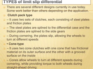  There are several different designs currently in use today.
Some work better than others depending on the application.
 Clutch pack type
 – It uses two sets of clutches, each consisting of steel plates
and friction plates
 – The steel plates are splined to the differential case and the
friction plates are splined to the side gears
 – During cornering, the plates slip, allowing the wheels to
turn at different speeds
 • Cone-type
 – It uses two cone clutches with one cone that has frictional
material on its outer surface and the other with a grooved
surface on the inside
 – Cones allow wheels to turn at different speeds during
cornering, while providing torque to both wheels during
straight-ahead driving
 