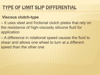 TYPE OF LIMIT SLIP DIFFERENTIAL
Viscous clutch-type
– It uses steel and frictional clutch plates that rely on
the resistance of high-viscosity silicone fluid for
application
– A difference in rotational speed causes the fluid to
shear and allows one wheel to turn at a different
speed than the other one
 