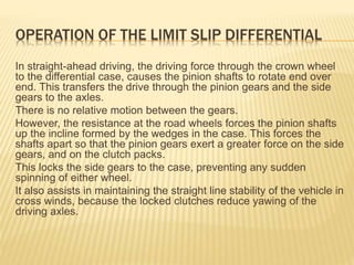 OPERATION OF THE LIMIT SLIP DIFFERENTIAL
In straight-ahead driving, the driving force through the crown wheel
to the differential case, causes the pinion shafts to rotate end over
end. This transfers the drive through the pinion gears and the side
gears to the axles.
There is no relative motion between the gears.
However, the resistance at the road wheels forces the pinion shafts
up the incline formed by the wedges in the case. This forces the
shafts apart so that the pinion gears exert a greater force on the side
gears, and on the clutch packs.
This locks the side gears to the case, preventing any sudden
spinning of either wheel.
It also assists in maintaining the straight line stability of the vehicle in
cross winds, because the locked clutches reduce yawing of the
driving axles.
 
