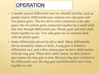 OPERATION
 Consider typical differential seen on wheeled machine such as
garden tractor. Differential case contains two side gears and
two pinion gears. The two drive axles connected to the side
gears; the two pinion gears connected together by a small shaft
that runs through differential case. Pinion gears and their shaft
rotate together as one. Two side gears are in constant mesh
with the pinion gears.
 Some differentials driven by drive shaft. Many differentials
driven instead by chains or belts. A ring gear is bolted to
differential case, and a drive pinion gear on drive shaft meshes
with the ring gear. When drive shaft rotates, its drive pinion
gear causes the ring gear to turn. Because ring gear is bolted to
the differential case, the ring gear and differential case rotate
together as unit.
 