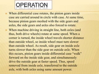 OPERATION
 When differential case rotates, the pinion gears inside
case are carried around in circle with case. At same time,
because pinion gears meshed with the side gears and
axles, the side gears and axles also forced to rotate.
 When machine driving in straight line, both axles (and
thus, both drive wheels) rotate at same speed. When a
corner is turned, the inside wheel travels shorter distance
than outside wheel, so inside wheel must turn slower
than outside wheel. As result, side gear on inside axle
turns slower than the side gear on outside axle. When
this occurs, pinion gears inside differential case “walk”
forward on the inside side gear, and simultaneously
drive the outside gear at faster speed. Thus, speed
removed from inside axle, transferred to the outside
axle, with both axles using same amount power.
 