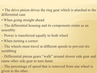 • The drive pinion drives the ring gear which is attached to the
differential case
• When going straight ahead:
– The differential housing and its components rotate as an
assembly
– Power is transferred equally to both wheel
• When turning a corner:
– The wheels must travel at different speeds to prevent tire
scrubbing
– Differential pinion gears “walk” around slower side gear and
cause other side gear to turn faster
– The percentage of speed that is removed from one wheel is
given to the other .
 