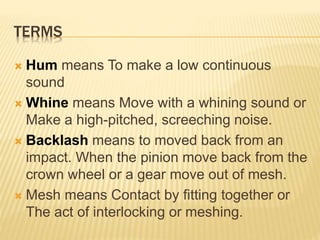 TERMS
 Hum means To make a low continuous
sound
 Whine means Move with a whining sound or
Make a high-pitched, screeching noise.
 Backlash means to moved back from an
impact. When the pinion move back from the
crown wheel or a gear move out of mesh.
 Mesh means Contact by fitting together or
The act of interlocking or meshing.
 