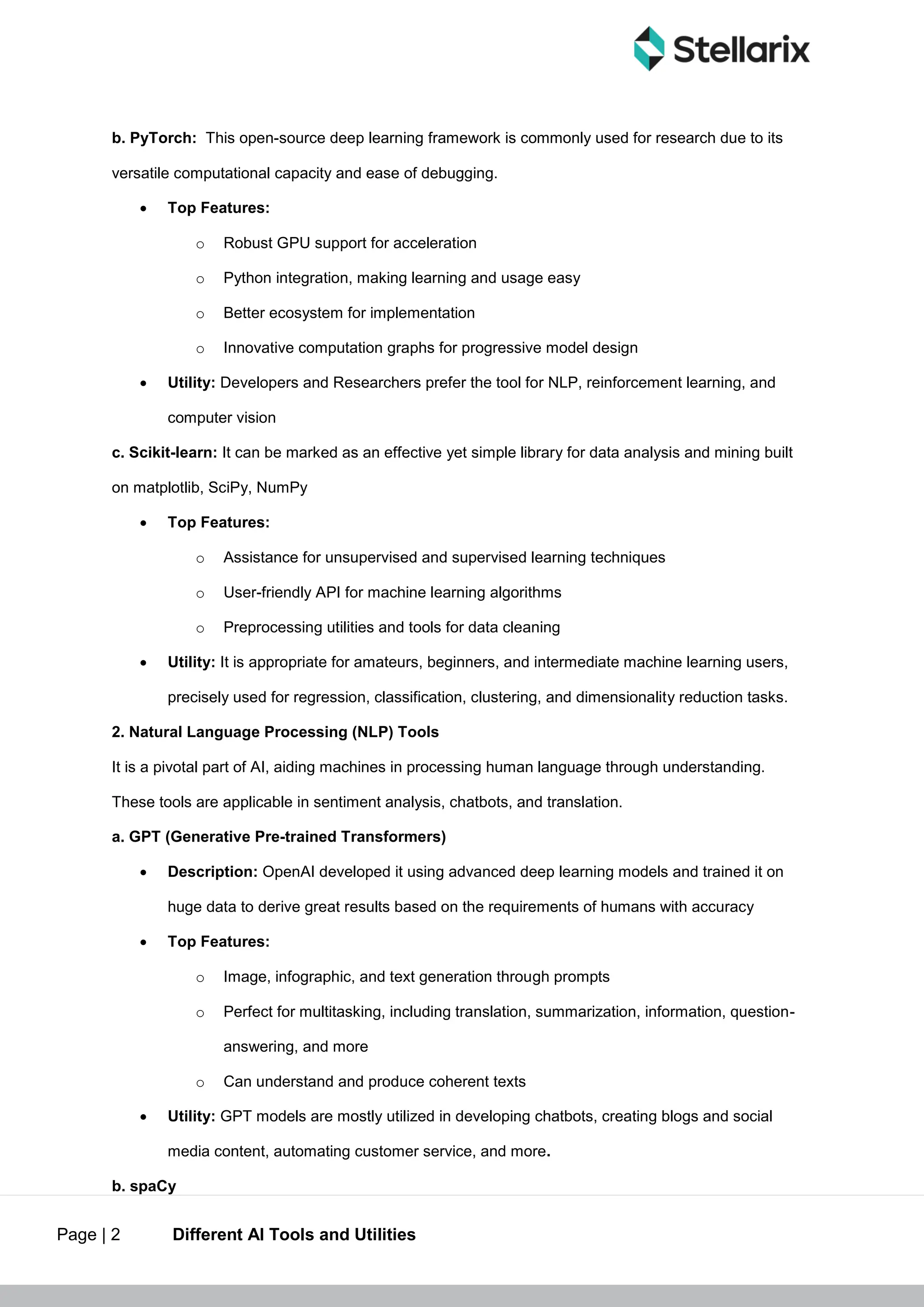 Page | 2 Different AI Tools and Utilities
b. PyTorch: This open-source deep learning framework is commonly used for research due to its
versatile computational capacity and ease of debugging.
 Top Features:
o Robust GPU support for acceleration
o Python integration, making learning and usage easy
o Better ecosystem for implementation
o Innovative computation graphs for progressive model design
 Utility: Developers and Researchers prefer the tool for NLP, reinforcement learning, and
computer vision
c. Scikit-learn: It can be marked as an effective yet simple library for data analysis and mining built
on matplotlib, SciPy, NumPy
 Top Features:
o Assistance for unsupervised and supervised learning techniques
o User-friendly API for machine learning algorithms
o Preprocessing utilities and tools for data cleaning
 Utility: It is appropriate for amateurs, beginners, and intermediate machine learning users,
precisely used for regression, classification, clustering, and dimensionality reduction tasks.
2. Natural Language Processing (NLP) Tools
It is a pivotal part of AI, aiding machines in processing human language through understanding.
These tools are applicable in sentiment analysis, chatbots, and translation.
a. GPT (Generative Pre-trained Transformers)
 Description: OpenAI developed it using advanced deep learning models and trained it on
huge data to derive great results based on the requirements of humans with accuracy
 Top Features:
o Image, infographic, and text generation through prompts
o Perfect for multitasking, including translation, summarization, information, question-
answering, and more
o Can understand and produce coherent texts
 Utility: GPT models are mostly utilized in developing chatbots, creating blogs and social
media content, automating customer service, and more.
b. spaCy
 