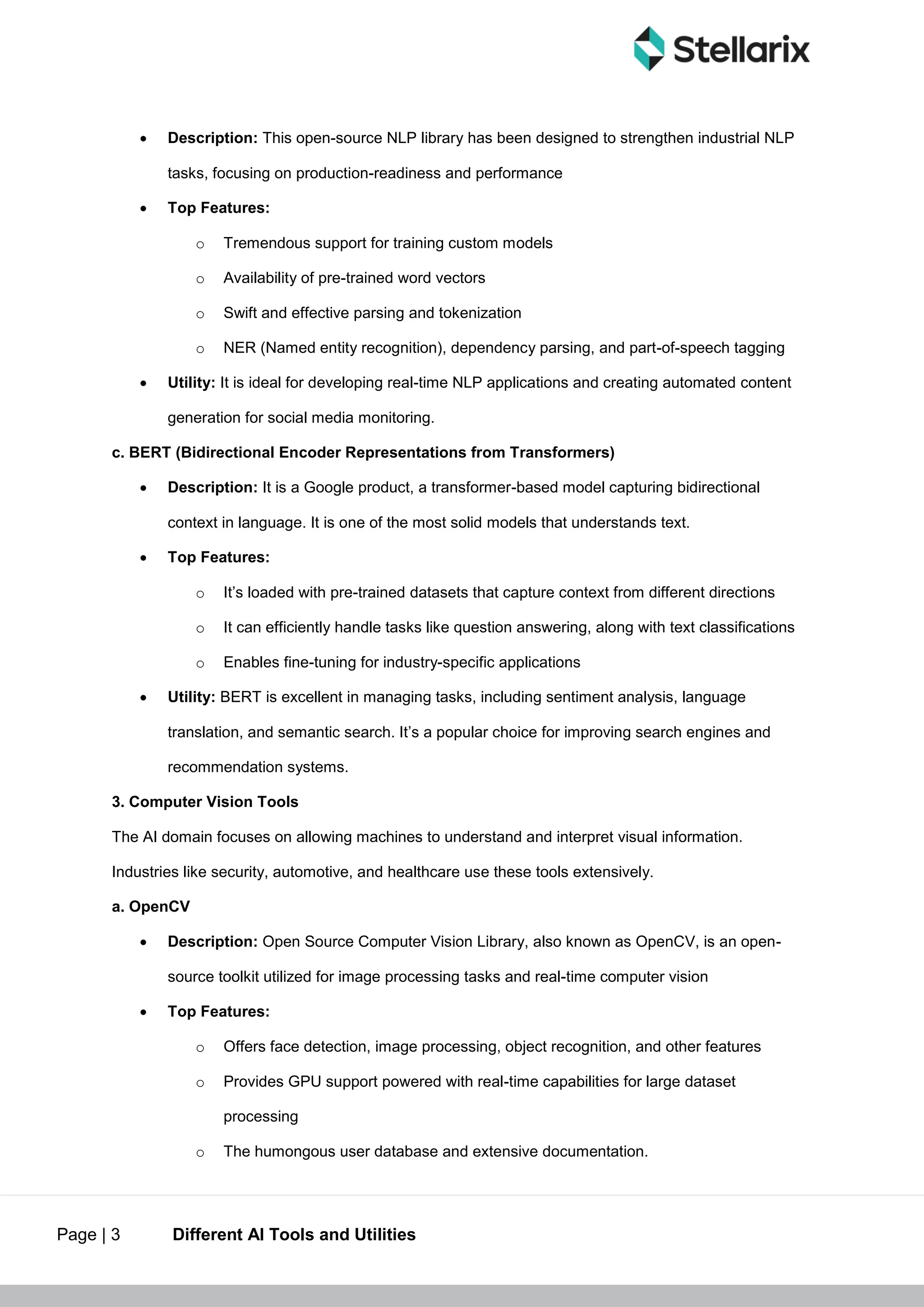 Page | 3 Different AI Tools and Utilities
 Description: This open-source NLP library has been designed to strengthen industrial NLP
tasks, focusing on production-readiness and performance
 Top Features:
o Tremendous support for training custom models
o Availability of pre-trained word vectors
o Swift and effective parsing and tokenization
o NER (Named entity recognition), dependency parsing, and part-of-speech tagging
 Utility: It is ideal for developing real-time NLP applications and creating automated content
generation for social media monitoring.
c. BERT (Bidirectional Encoder Representations from Transformers)
 Description: It is a Google product, a transformer-based model capturing bidirectional
context in language. It is one of the most solid models that understands text.
 Top Features:
o It’s loaded with pre-trained datasets that capture context from different directions
o It can efficiently handle tasks like question answering, along with text classifications
o Enables fine-tuning for industry-specific applications
 Utility: BERT is excellent in managing tasks, including sentiment analysis, language
translation, and semantic search. It’s a popular choice for improving search engines and
recommendation systems.
3. Computer Vision Tools
The AI domain focuses on allowing machines to understand and interpret visual information.
Industries like security, automotive, and healthcare use these tools extensively.
a. OpenCV
 Description: Open Source Computer Vision Library, also known as OpenCV, is an open-
source toolkit utilized for image processing tasks and real-time computer vision
 Top Features:
o Offers face detection, image processing, object recognition, and other features
o Provides GPU support powered with real-time capabilities for large dataset
processing
o The humongous user database and extensive documentation.
 