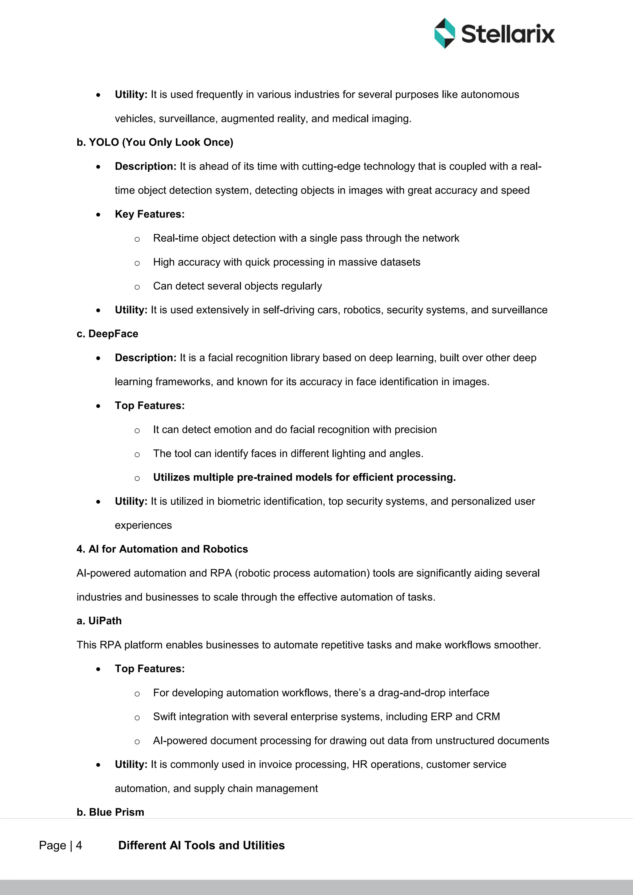 Page | 4 Different AI Tools and Utilities
 Utility: It is used frequently in various industries for several purposes like autonomous
vehicles, surveillance, augmented reality, and medical imaging.
b. YOLO (You Only Look Once)
 Description: It is ahead of its time with cutting-edge technology that is coupled with a real-
time object detection system, detecting objects in images with great accuracy and speed
 Key Features:
o Real-time object detection with a single pass through the network
o High accuracy with quick processing in massive datasets
o Can detect several objects regularly
 Utility: It is used extensively in self-driving cars, robotics, security systems, and surveillance
c. DeepFace
 Description: It is a facial recognition library based on deep learning, built over other deep
learning frameworks, and known for its accuracy in face identification in images.
 Top Features:
o It can detect emotion and do facial recognition with precision
o The tool can identify faces in different lighting and angles.
o Utilizes multiple pre-trained models for efficient processing.
 Utility: It is utilized in biometric identification, top security systems, and personalized user
experiences
4. AI for Automation and Robotics
AI-powered automation and RPA (robotic process automation) tools are significantly aiding several
industries and businesses to scale through the effective automation of tasks.
a. UiPath
This RPA platform enables businesses to automate repetitive tasks and make workflows smoother.
 Top Features:
o For developing automation workflows, there’s a drag-and-drop interface
o Swift integration with several enterprise systems, including ERP and CRM
o AI-powered document processing for drawing out data from unstructured documents
 Utility: It is commonly used in invoice processing, HR operations, customer service
automation, and supply chain management
b. Blue Prism
 