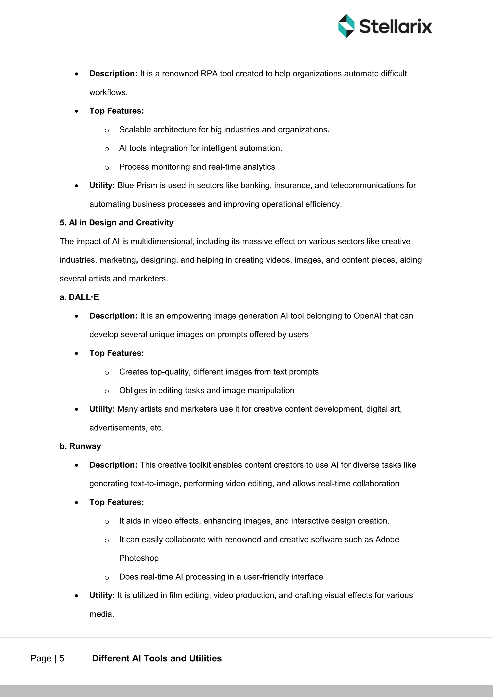 Page | 5 Different AI Tools and Utilities
 Description: It is a renowned RPA tool created to help organizations automate difficult
workflows.
 Top Features:
o Scalable architecture for big industries and organizations.
o AI tools integration for intelligent automation.
o Process monitoring and real-time analytics
 Utility: Blue Prism is used in sectors like banking, insurance, and telecommunications for
automating business processes and improving operational efficiency.
5. AI in Design and Creativity
The impact of AI is multidimensional, including its massive effect on various sectors like creative
industries, marketing, designing, and helping in creating videos, images, and content pieces, aiding
several artists and marketers.
a. DALL·E
 Description: It is an empowering image generation AI tool belonging to OpenAI that can
develop several unique images on prompts offered by users
 Top Features:
o Creates top-quality, different images from text prompts
o Obliges in editing tasks and image manipulation
 Utility: Many artists and marketers use it for creative content development, digital art,
advertisements, etc.
b. Runway
 Description: This creative toolkit enables content creators to use AI for diverse tasks like
generating text-to-image, performing video editing, and allows real-time collaboration
 Top Features:
o It aids in video effects, enhancing images, and interactive design creation.
o It can easily collaborate with renowned and creative software such as Adobe
Photoshop
o Does real-time AI processing in a user-friendly interface
 Utility: It is utilized in film editing, video production, and crafting visual effects for various
media.
 