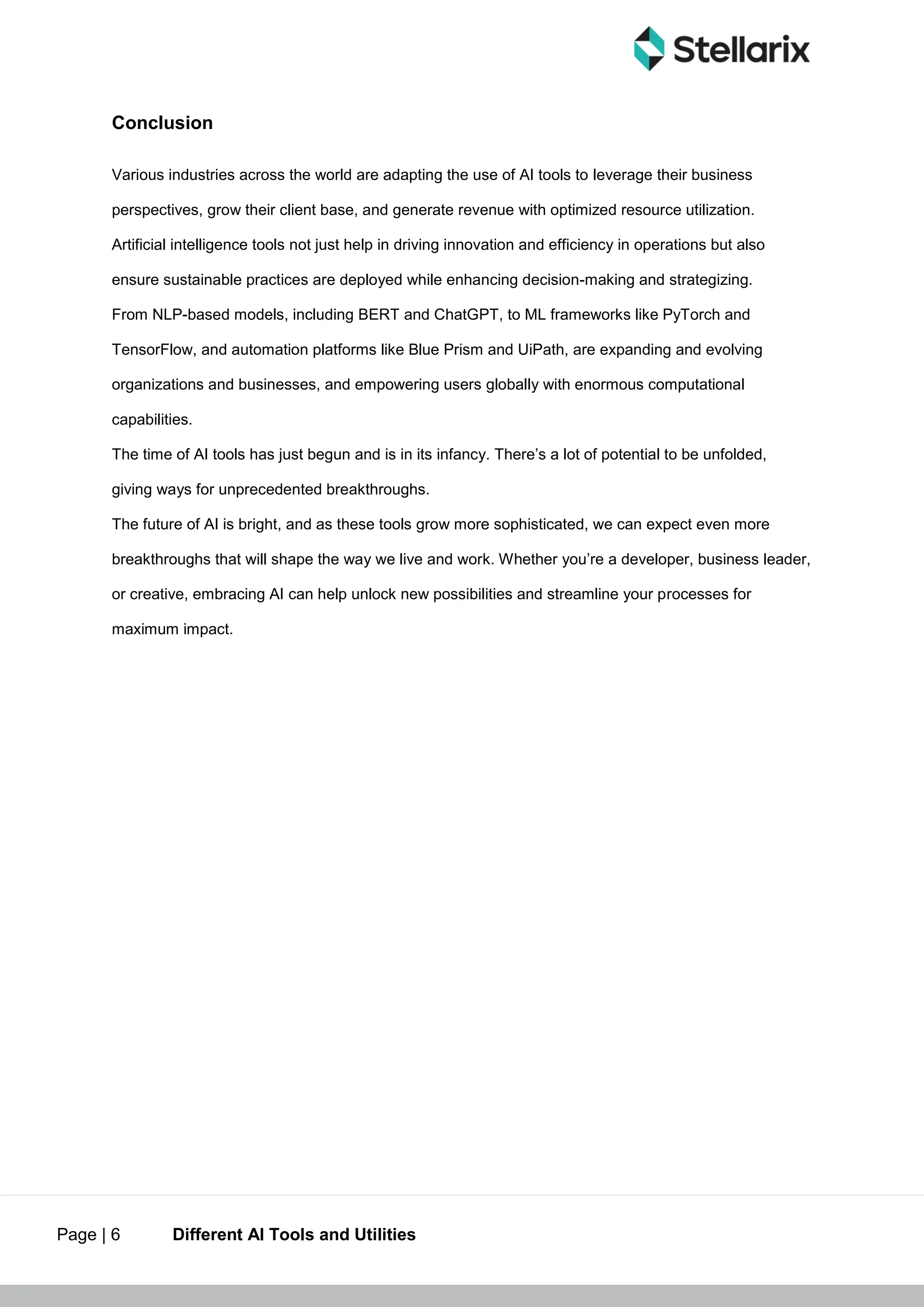 Page | 6 Different AI Tools and Utilities
Conclusion
Various industries across the world are adapting the use of AI tools to leverage their business
perspectives, grow their client base, and generate revenue with optimized resource utilization.
Artificial intelligence tools not just help in driving innovation and efficiency in operations but also
ensure sustainable practices are deployed while enhancing decision-making and strategizing.
From NLP-based models, including BERT and ChatGPT, to ML frameworks like PyTorch and
TensorFlow, and automation platforms like Blue Prism and UiPath, are expanding and evolving
organizations and businesses, and empowering users globally with enormous computational
capabilities.
The time of AI tools has just begun and is in its infancy. There’s a lot of potential to be unfolded,
giving ways for unprecedented breakthroughs.
The future of AI is bright, and as these tools grow more sophisticated, we can expect even more
breakthroughs that will shape the way we live and work. Whether you’re a developer, business leader,
or creative, embracing AI can help unlock new possibilities and streamline your processes for
maximum impact.
 