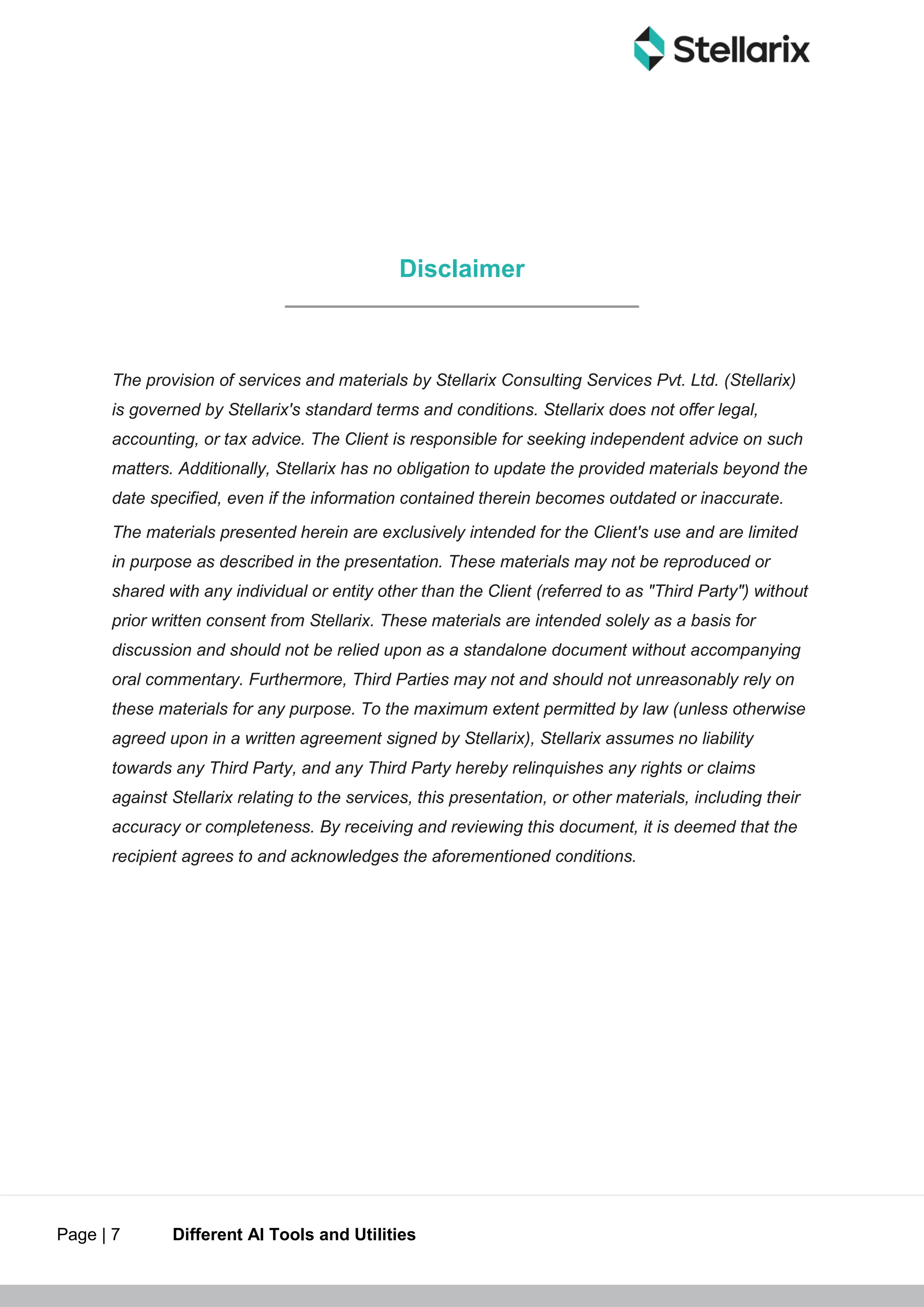 Page | 7 Different AI Tools and Utilities
Disclaimer
The provision of services and materials by Stellarix Consulting Services Pvt. Ltd. (Stellarix)
is governed by Stellarix's standard terms and conditions. Stellarix does not offer legal,
accounting, or tax advice. The Client is responsible for seeking independent advice on such
matters. Additionally, Stellarix has no obligation to update the provided materials beyond the
date specified, even if the information contained therein becomes outdated or inaccurate.
The materials presented herein are exclusively intended for the Client's use and are limited
in purpose as described in the presentation. These materials may not be reproduced or
shared with any individual or entity other than the Client (referred to as "Third Party") without
prior written consent from Stellarix. These materials are intended solely as a basis for
discussion and should not be relied upon as a standalone document without accompanying
oral commentary. Furthermore, Third Parties may not and should not unreasonably rely on
these materials for any purpose. To the maximum extent permitted by law (unless otherwise
agreed upon in a written agreement signed by Stellarix), Stellarix assumes no liability
towards any Third Party, and any Third Party hereby relinquishes any rights or claims
against Stellarix relating to the services, this presentation, or other materials, including their
accuracy or completeness. By receiving and reviewing this document, it is deemed that the
recipient agrees to and acknowledges the aforementioned conditions.
 